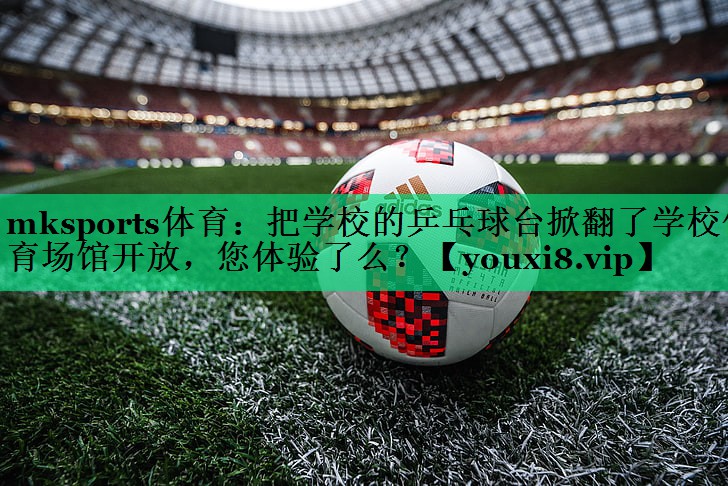 mksports体育：把学校的乒乓球台掀翻了学校体育场馆开放，您体验了么？