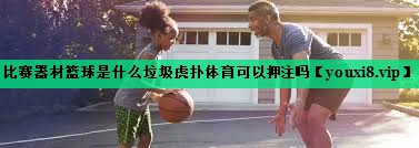 比赛器材篮球是什么垃圾虎扑体育可以押注吗