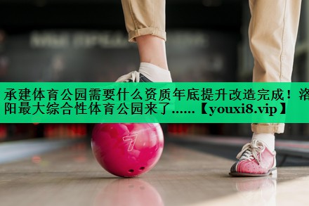 承建体育公园需要什么资质年底提升改造完成！洛阳最大综合性体育公园来了……