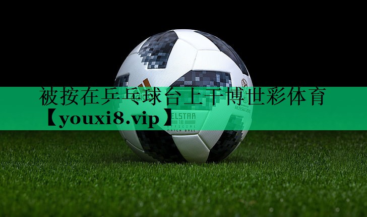 被按在乒乓球台上干博世彩体育