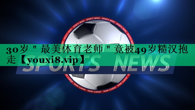 30岁＂最美体育老师＂竟被49岁糙汉抱走