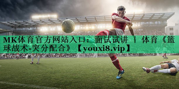 MK体育官方网站入口：面试试讲 ｜ 体育《篮球战术-突分配合》