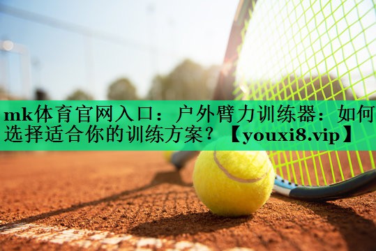 mk体育官网入口：户外臂力训练器：如何选择适合你的训练方案？